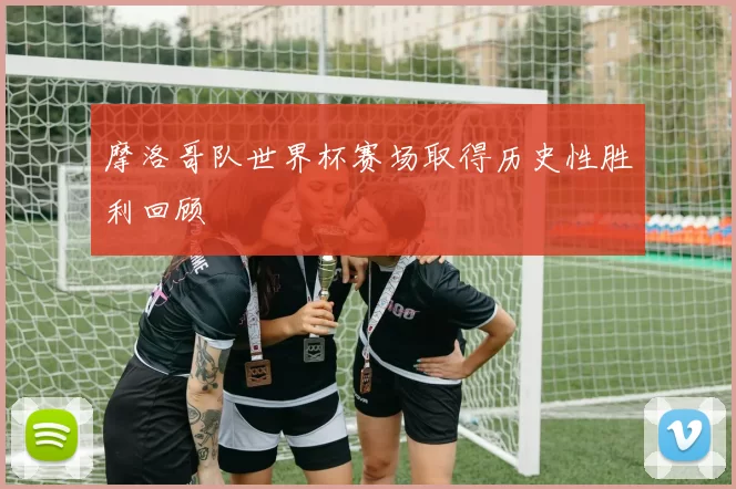 摩洛哥队世界杯赛场取得历史性胜利回顾