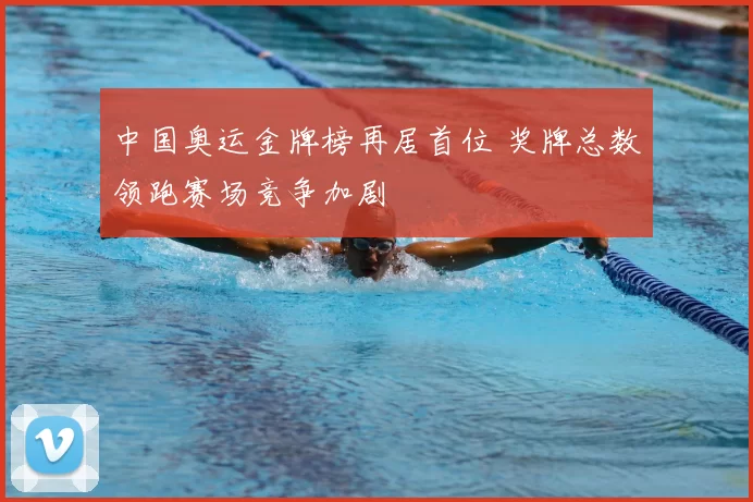 中国奥运金牌榜再居首位 奖牌总数领跑赛场竞争加剧