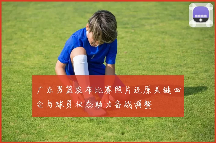 广东男篮发布比赛照片还原关键回合与球员状态助力备战调整