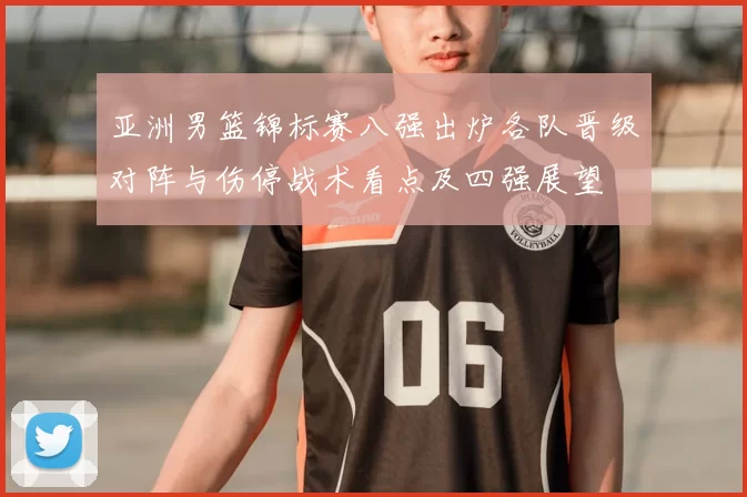 亚洲男篮锦标赛八强出炉各队晋级对阵与伤停战术看点及四强展望
