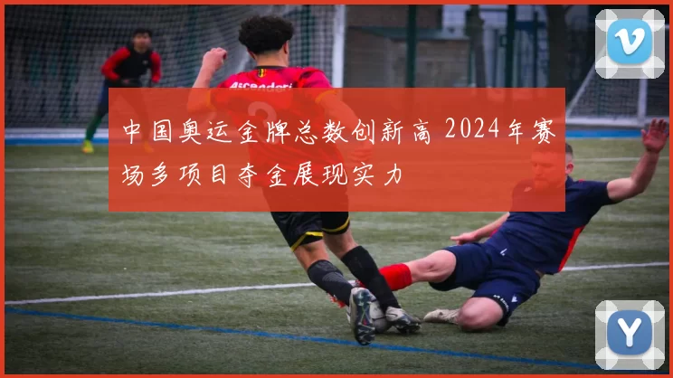 中国奥运金牌总数创新高 2024年赛场多项目夺金展现实力