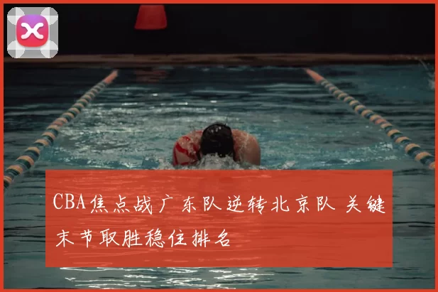 CBA焦点战广东队逆转北京队 关键末节取胜稳住排名