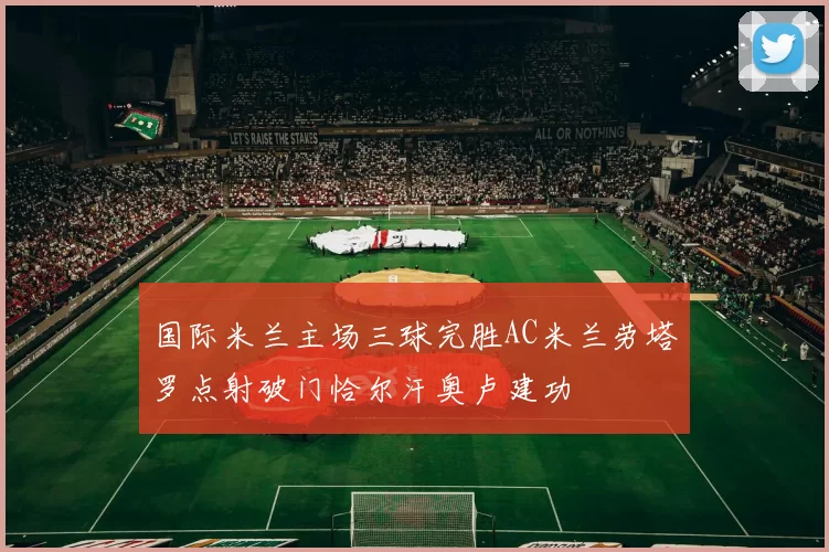 国际米兰主场三球完胜AC米兰劳塔罗点射破门恰尔汗奥卢建功