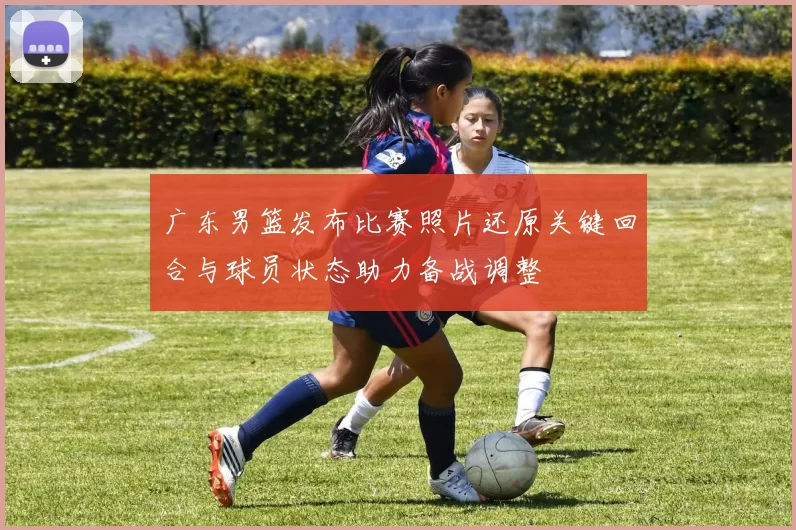 广东男篮发布比赛照片还原关键回合与球员状态助力备战调整