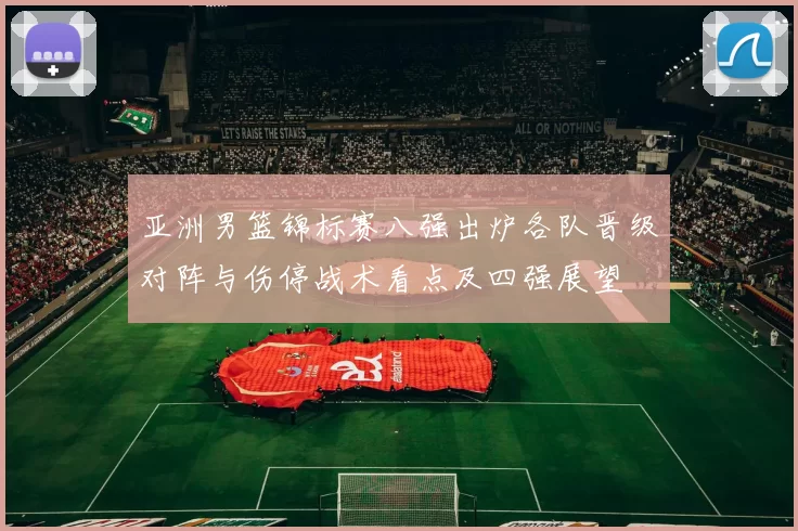 亚洲男篮锦标赛八强出炉各队晋级对阵与伤停战术看点及四强展望