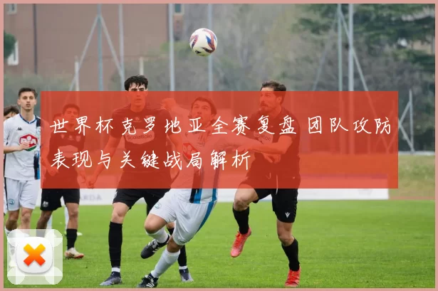世界杯克罗地亚全赛复盘 团队攻防表现与关键战局解析