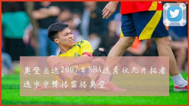 奥登当选2007年NBA选秀状元开拓者选中中锋格雷格奥登