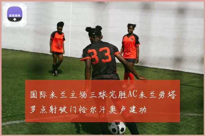 国际米兰主场三球完胜AC米兰劳塔罗点射破门恰尔汗奥卢建功