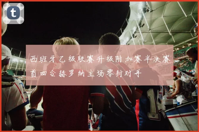 西班牙乙级联赛升级附加赛半决赛首回合赫罗纳主场零封对手