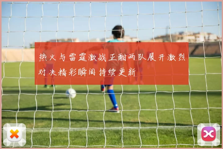 热火与雷霆激战正酣两队展开激烈对决精彩瞬间持续更新