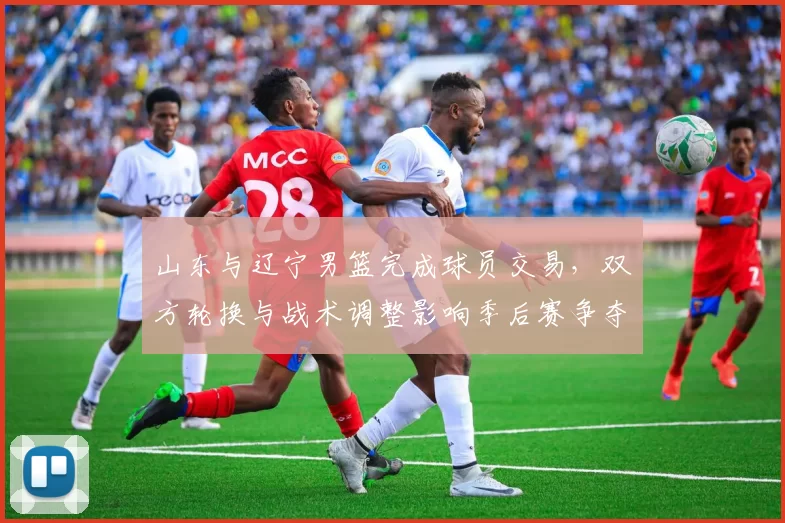 山东与辽宁男篮完成球员交易，双方轮换与战术调整影响季后赛争夺