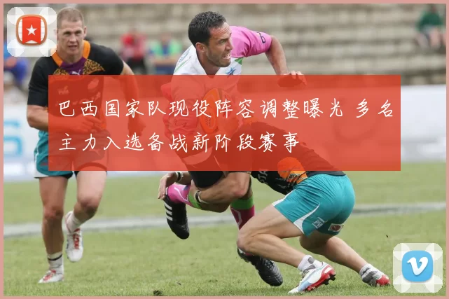 巴西国家队现役阵容调整曝光 多名主力入选备战新阶段赛事