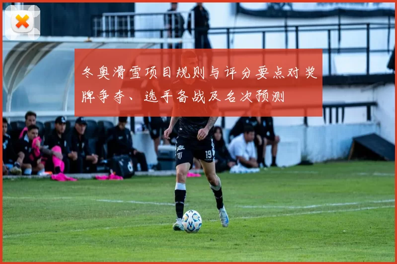 冬奥滑雪项目规则与评分要点对奖牌争夺、选手备战及名次预测