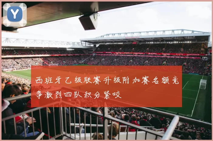 西班牙乙级联赛升级附加赛名额竞争激烈四队积分紧咬