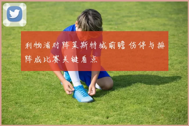 利物浦对阵莱斯特城前瞻 伤停与排阵成比赛关键看点