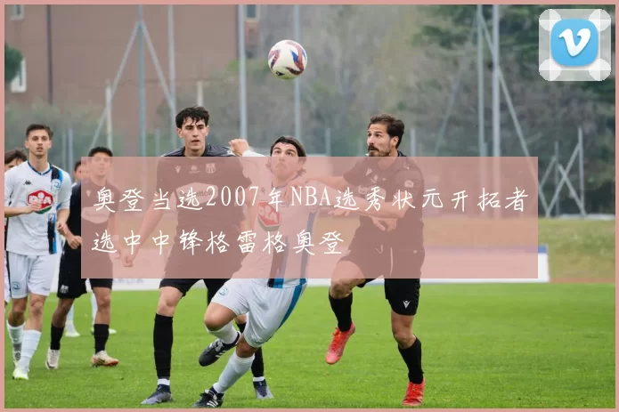 奥登当选2007年NBA选秀状元开拓者选中中锋格雷格奥登