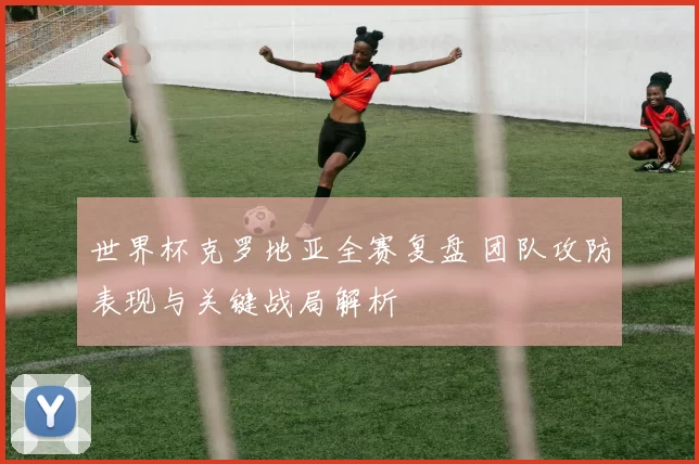 世界杯克罗地亚全赛复盘 团队攻防表现与关键战局解析