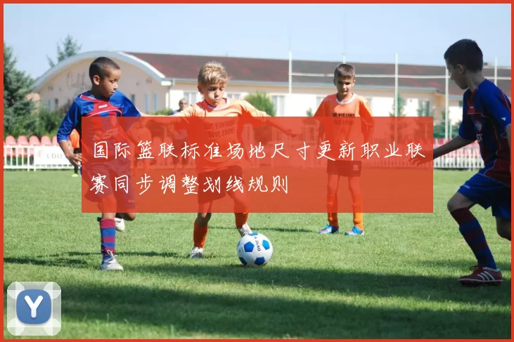 国际篮联标准场地尺寸更新职业联赛同步调整划线规则