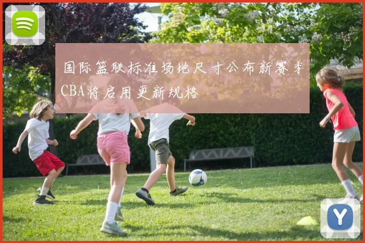 国际篮联标准场地尺寸公布新赛季CBA将启用更新规格