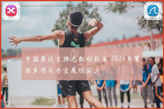 中国奥运金牌总数创新高 2024年赛场多项目夺金展现实力