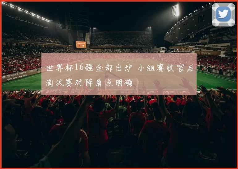 世界杯16强全部出炉 小组赛收官后淘汰赛对阵看点明确