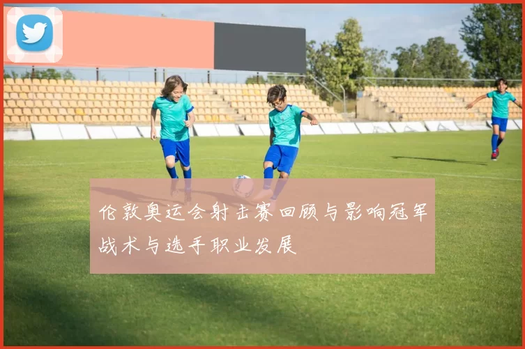 伦敦奥运会射击赛回顾与影响冠军战术与选手职业发展