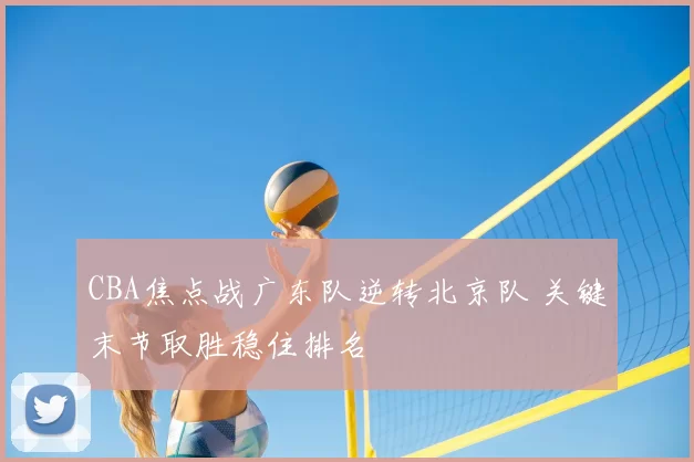 CBA焦点战广东队逆转北京队 关键末节取胜稳住排名