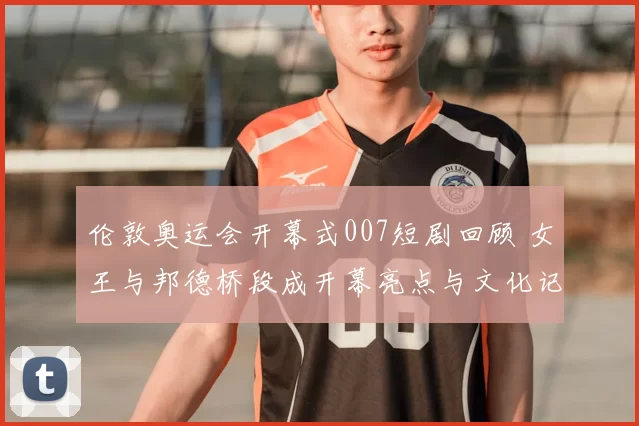 伦敦奥运会开幕式007短剧回顾 女王与邦德桥段成开幕亮点与文化记忆