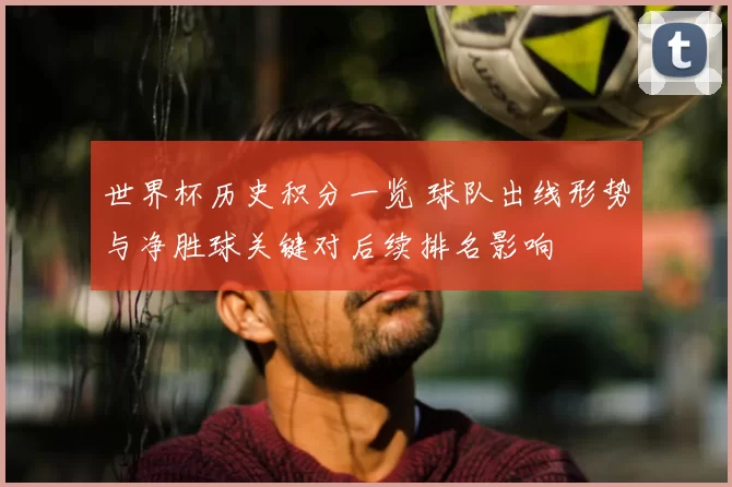 世界杯历史积分一览 球队出线形势与净胜球关键对后续排名影响