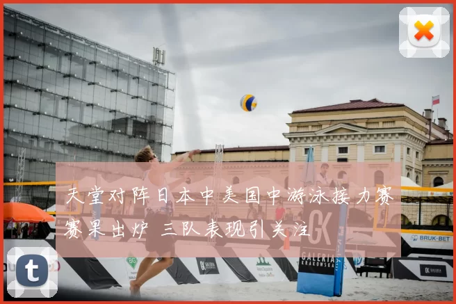 天堂对阵日本中美国中游泳接力赛赛果出炉 三队表现引关注