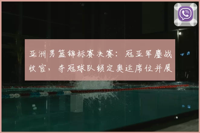 亚洲男篮锦标赛决赛：冠亚军鏖战收官，夺冠球队锁定奥运席位并展现统治力