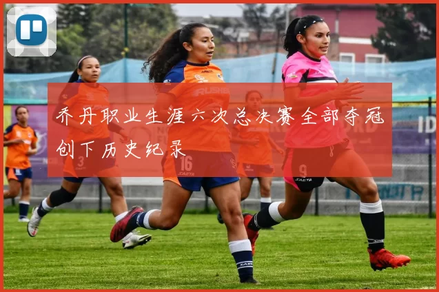 乔丹职业生涯六次总决赛全部夺冠创下历史纪录