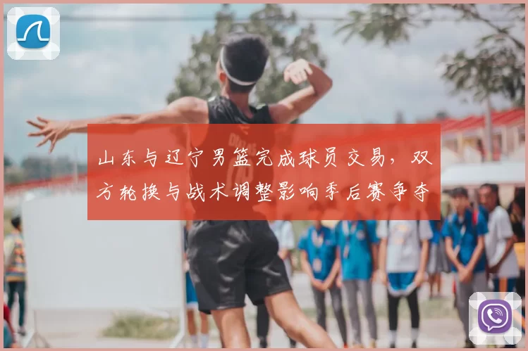 山东与辽宁男篮完成球员交易，双方轮换与战术调整影响季后赛争夺