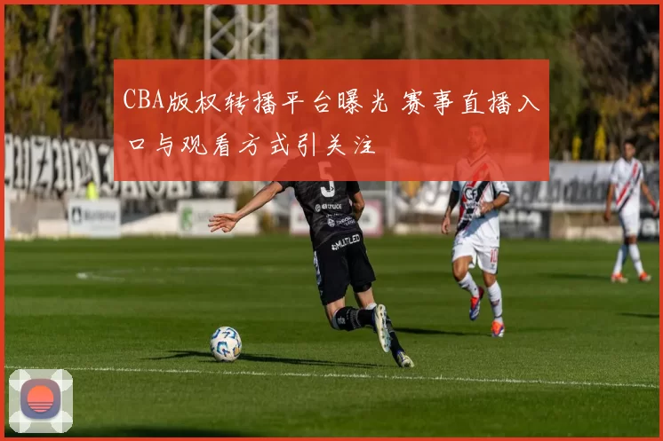 CBA版权转播平台曝光 赛事直播入口与观看方式引关注