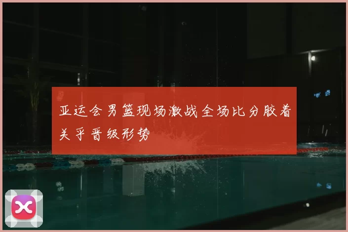 亚运会男篮现场激战全场比分胶着关乎晋级形势