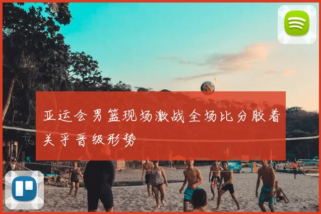 亚运会男篮现场激战全场比分胶着关乎晋级形势