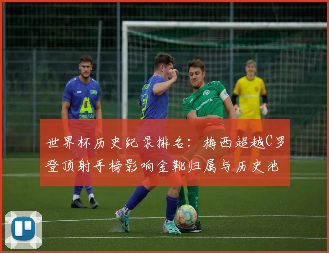 世界杯历史纪录排名：梅西超越C罗登顶射手榜影响金靴归属与历史地位