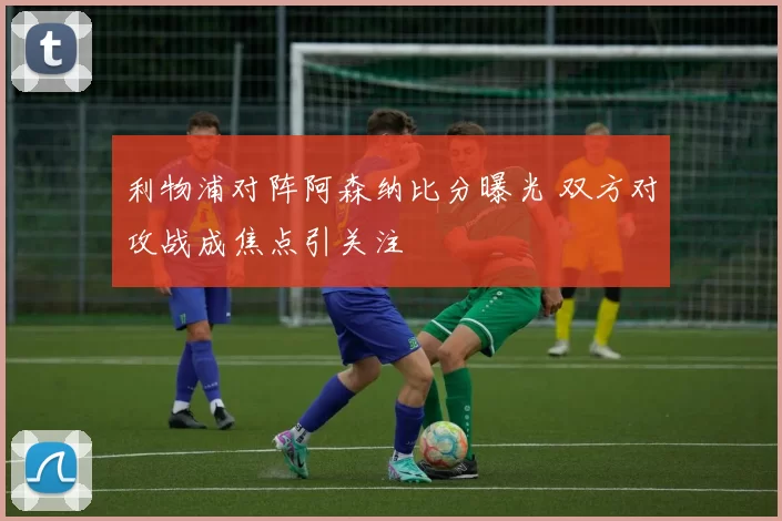 利物浦对阵阿森纳比分曝光 双方对攻战成焦点引关注